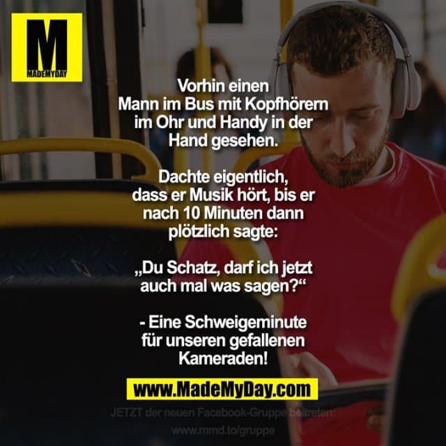 Vorhin einen Mann im Bus mit Kopfhörern im Ohr und Handy in der Hand gesehen.
Dachte eigentlich, dass er Musik hört, bis er nach 10 Minuten dann plötzlich sagt: „Du Schatz, darf ich jetzt auch mal was sagen?“
- Eine Schweigeminute für unseren gefallenen Kameraden! - Inspiration, Zitate & Sprüche | MadeMyDay | Jetzt entdecken & teilen Vorhin einen Mann im Bus mit Kopfhörern im Ohr und Handy in der Hand gesehen.
Dachte eigentlich, dass er Musik hört, bis er nach 10 Minuten dann plötzlich sagt: „Du Schatz, darf ich jetzt auch mal was sagen?“
- Eine Schweigeminute für unseren gefallenen Kameraden! - Inspirierendes Zitat mit Bild