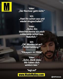 Vater: „Der Rechner geht nicht.“

Ich: „Hast ihn schon aus u. wieder eingeschaltet?“

Vater: „Sohn. Ein bisschen kenne i