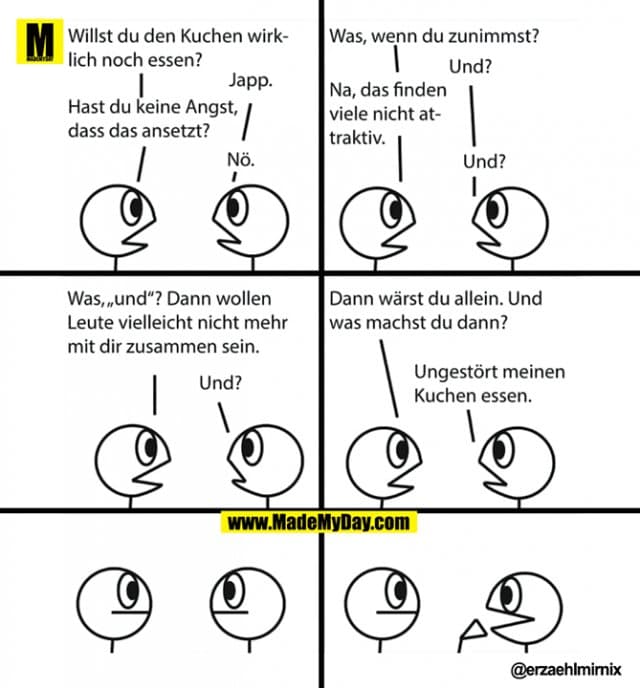 Willst du den Kuchen wirklich noch essen?
Japp.
Hast du keine Angst, dass das ansetzt?
Nö.
Was, wenn du zunimmst?
Und?
Na, das finden viele nicht attraktiv.
Und?
Was, "und"? Dann wollen Leute vielleicht nicht mehr mit dir zusammen sein.
Und?
Dann wärst du allein. Und was machst du dann?
Ungestört meinen Kuchen essen. - Inspiration, Zitate & Sprüche | MadeMyDay | Jetzt entdecken & teilen Willst du den Kuchen wirklich noch essen?
Japp.
Hast du keine Angst, dass das ansetzt?
Nö.
Was, wenn du zunimmst?
Und?
Na, das finden viele nicht attraktiv.
Und?
Was, "und"? Dann wollen Leute vielleicht nicht mehr mit dir zusammen sein.
Und?
Dann wärst du allein. Und was machst du dann?
Ungestört meinen Kuchen essen. - Inspirierendes Zitat mit Bild
