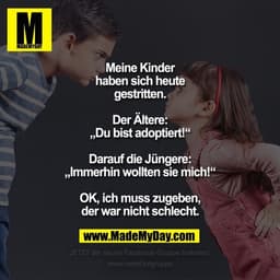 Meine Kinder haben sich heute gestritten.
Der Ältere:
„Du bist adoptiert!“
Darauf die Jüngere:
„Immerhin wollten sie mic