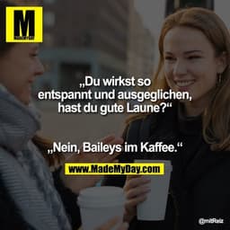 „Du wirkst so entspannt und ausgeglichen, hast du gute Laune?“

„Nein, Baileys im Kaffee.“