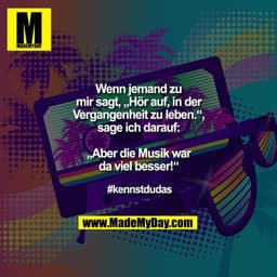 Wenn jemand zu mir sagt, „Hör auf, in der Vergangenheit zu leben.“, sage ich darauf: „Aber die Musik war da viel besser!