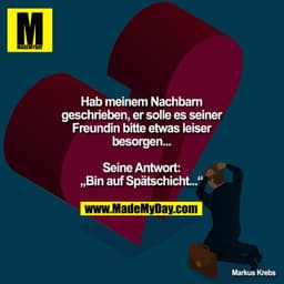 Hab meinem Nachbarn geschrieben, er solle es seiner Freundin bitte etwas leiser besorgen...

Seine Antwort:
„Bin auf Spä