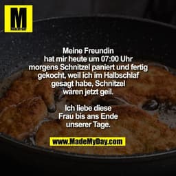 Meine Freundin hat mir heute
um 07:00 Uhr morgens
Schnitzel paniert und fertig
gekocht, weil ich im Halbschlaf
gesagt ha
