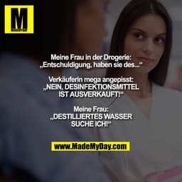 Meine Frau in der Drogerie:
„Entschuldigung, haben sie des...“
Verkäuferin mega angepisst:
„NEIN, DESINFEKTIONSMITTEL
I