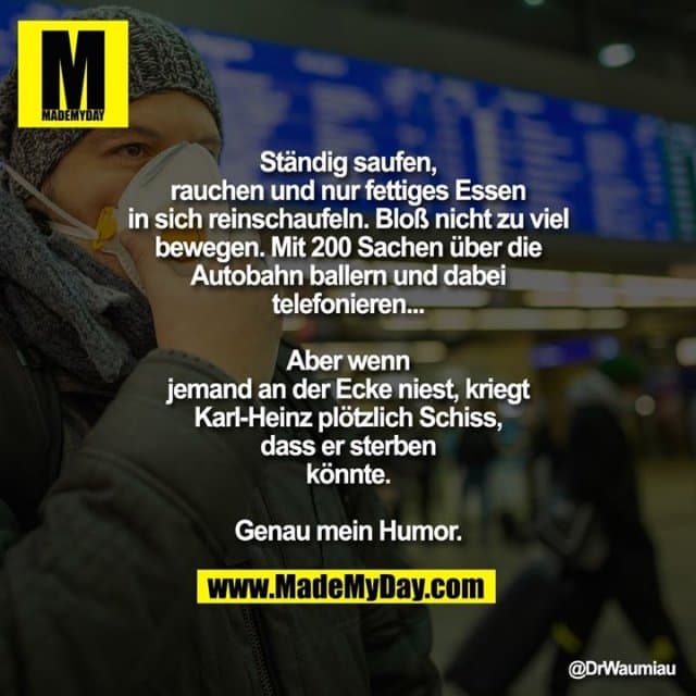 Ständig saufen, rauchen und nur fettiges Essen in sich reinschaufeln. Bloß nicht zu viel bewegen. Mit 200 Sachen über die Autobahn ballern und dabei telefonieren...
Aber wenn jemand an der Ecke niest, kriegt Karl-Heinz plötzlich Schiss, dass er sterben könnte.
Genau mein Humor. - Inspiration, Zitate & Sprüche | MadeMyDay | Jetzt entdecken & teilen Ständig saufen, rauchen und nur fettiges Essen in sich reinschaufeln. Bloß nicht zu viel bewegen. Mit 200 Sachen über die Autobahn ballern und dabei telefonieren...
Aber wenn jemand an der Ecke niest, kriegt Karl-Heinz plötzlich Schiss, dass er sterben könnte.
Genau mein Humor. - Inspirierendes Zitat mit Bild