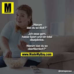 „Warum bist du so dick?“
„Ich esse gern, hasse Sport und bin total disziplinlos. Warum bist du so oberflächlich?“