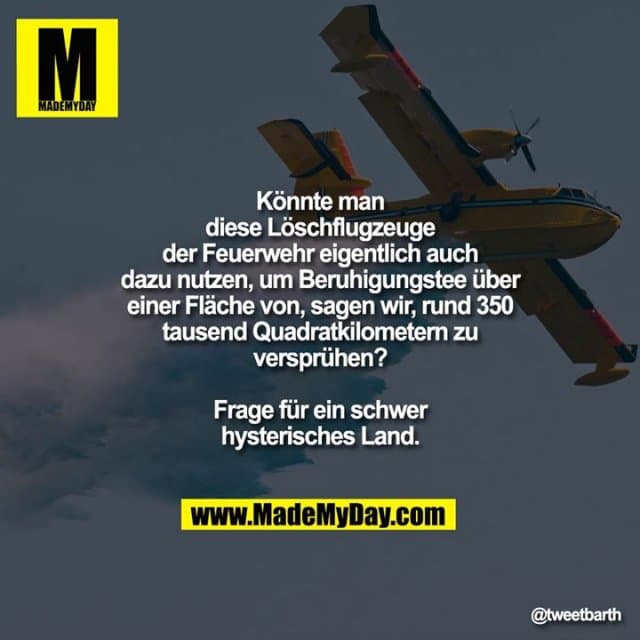 Könnte man diese Löschflugzeuge der Feuerwehr eigentlich auch dazu nutzen, um Beruhigungstee über einer Fläche von, sagen wir, rund 350 tausend Quadratkilometern zu versprühen?
Frage für ein schwer hysterisches Land. - Inspiration, Zitate & Sprüche | MadeMyDay | Jetzt entdecken & teilen Könnte man diese Löschflugzeuge der Feuerwehr eigentlich auch dazu nutzen, um Beruhigungstee über einer Fläche von, sagen wir, rund 350 tausend Quadratkilometern zu versprühen?
Frage für ein schwer hysterisches Land. - Inspirierendes Zitat mit Bild