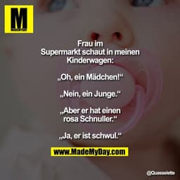 Frau im Supermarkt schaut
in meinen Kinderwagen:
„Oh, ein Mädchen!“
„Nein, ein Junge.“
„Aber er hat einen rosa Schnuller