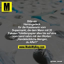 Bitte ein
Herrengedeck
für die Kassiererin vom
Supermarkt, die dem Mann mit 20
Paketen Toilettenpapier alles bis auf ein