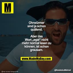 Ohrwürmer sind ja schon quälend. 
Aber das Wort „egal“ nicht mehr normal lesen zu können, ist schon grausam.