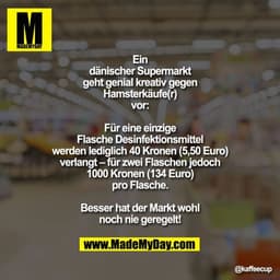 Ein dänischer Supermarkt geht genial kreativ gegen Hamsterkäufe(r) vor:
Für eine einzige Flasche Desinfektionsmittel wer