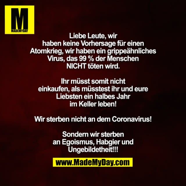 Liebe Leute, wir
haben keine Vorhersage für einen
Atomkrieg, wir haben ein grippeähnliches
Virus, das 99 % der Menschen
NICHT töten wird.
Ihr müsst somit nicht
einkaufen, als müsstest ihr und eure
Liebsten ein halbes Jahr
im Keller leben!
Wir sterben nicht an dem Coronavirus!
Sondern wir sterben
an Egoismus, Habgier und
Ungebildetheit!!! - Inspiration, Zitate & Sprüche | MadeMyDay | Jetzt entdecken & teilen Liebe Leute, wir
haben keine Vorhersage für einen
Atomkrieg, wir haben ein grippeähnliches
Virus, das 99 % der Menschen
NICHT töten wird.
Ihr müsst somit nicht
einkaufen, als müsstest ihr und eure
Liebsten ein halbes Jahr
im Keller leben!
Wir sterben nicht an dem Coronavirus!
Sondern wir sterben
an Egoismus, Habgier und
Ungebildetheit!!! - Inspirierendes Zitat mit Bild