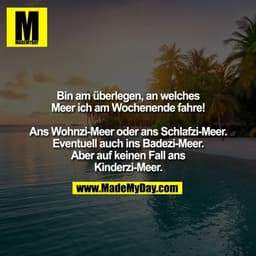 Bin am überlegen, an welches Meer ich am Wochenende fahre! Ans Wohnzi-Meer oder
ans Schlafzi-Meer. Eventuell
auch ins Ba
