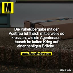 Die Paketübergabe mit der
Postfrau fühlt sich mittlerweile so krass an, wie ein Agentenaustausch im kalten Krieg auf ein