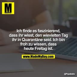 Ich finde es faszinierend, dass ihr wisst, den wievielten Tag ihr in Quarantäne seid. Ich bin froh zu wissen, dass heute