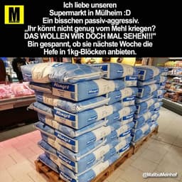 Ich liebe unseren
Supermarkt in Mülheim :D
Ein bisschen passiv-aggressiv.
„Ihr könnt nicht genug vom Mehl kriegen?
DAS W