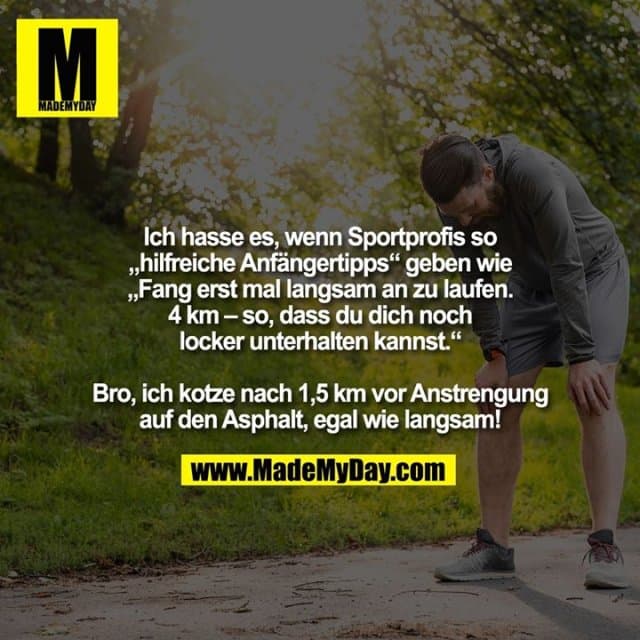 Ich hasse es, wenn Sportprofis so „hilfreiche Anfängertipps“ geben wie „Fang erst mal langsam an zu laufen. 4 km – so, dass du dich noch locker
unterhalten kannst.“
Bro, ich kotze nach 1,5 km vor Anstrengung auf den Asphalt, egal wie langsam! - Inspiration, Zitate & Sprüche | MadeMyDay | Jetzt entdecken & teilen Ich hasse es, wenn Sportprofis so „hilfreiche Anfängertipps“ geben wie „Fang erst mal langsam an zu laufen. 4 km – so, dass du dich noch locker
unterhalten kannst.“
Bro, ich kotze nach 1,5 km vor Anstrengung auf den Asphalt, egal wie langsam! - Inspirierendes Zitat mit Bild