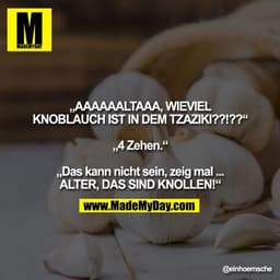 „AAAAAALTAAA, WIEVIEL KNOBLAUCH IST IN DEM TZAZIKI??!??“

„4 Zehen.“

„Das kann nicht sein, zeig mal.....ALTER, DAS SIND