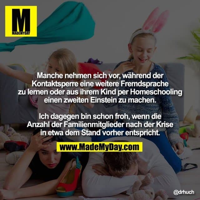 Manche nehmen sich vor, während der Kontaktsperre eine weitere Fremdsprache zu lernen oder aus ihrem Kind per Homeschooling einen zweiten Einstein zu machen.
Ich dagegen bin schon froh, wenn die Anzahl der Familienmitglieder nach der Krise in etwa dem Stand vorher entspricht. - Inspiration, Zitate & Sprüche | MadeMyDay | Jetzt entdecken & teilen Manche nehmen sich vor, während der Kontaktsperre eine weitere Fremdsprache zu lernen oder aus ihrem Kind per Homeschooling einen zweiten Einstein zu machen.
Ich dagegen bin schon froh, wenn die Anzahl der Familienmitglieder nach der Krise in etwa dem Stand vorher entspricht. - Inspirierendes Zitat mit Bild