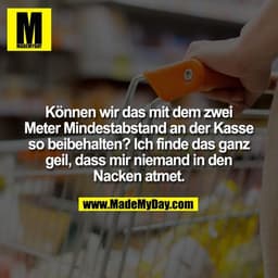 Können wir das mit dem zwei Meter Mindestabstand an der
Kasse so beibehalten? Ich finde das ganz geil, dass mir niemand 
