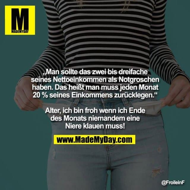 „Man sollte das zwei bis dreifache seines Nettoeinkommen als Notgroschen haben. Das heißt man muss jeden Monat 20% seines Einkommens zurücklegen.“
Alter, ich bin froh wenn ich Ende des Monats niemanden eine Niere klauen muss! - Inspiration, Zitate & Sprüche | MadeMyDay | Jetzt entdecken & teilen „Man sollte das zwei bis dreifache seines Nettoeinkommen als Notgroschen haben. Das heißt man muss jeden Monat 20% seines Einkommens zurücklegen.“
Alter, ich bin froh wenn ich Ende des Monats niemanden eine Niere klauen muss! - Inspirierendes Zitat mit Bild