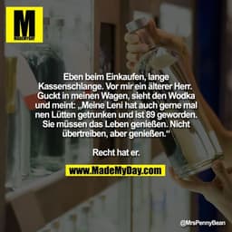 Eben beim Einkaufen, lange Kassenschlange. 
Vor mir ein älterer Herr. 
Guckt in meinen Wagen, sieht den Wodka und meint: