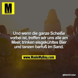 Und wenn die ganze Scheiße vorbei ist, treffen wir uns alle am Meer, trinken eisgekühltes Bier und tanzen barfuß im Sand