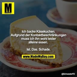 Ich backe Käsekuchen. Aufgrund der 
Kontaktbeschränkungen muss ich ihn wohl leider alleine essen. 

Ist. Das. Schade.