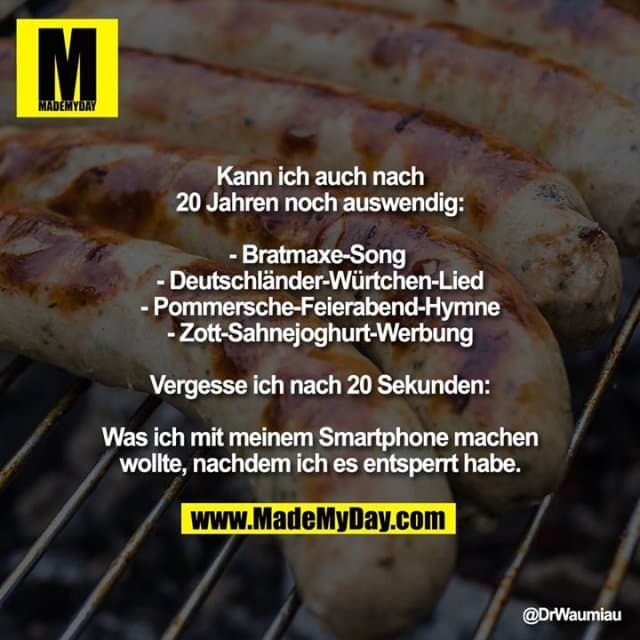 Kann ich auch nach 20 Jahren noch auswendig:
▸ Bratmaxe-Song
▸ Deutschländer-Würtchen-Lied
▸ Pommersche-Feierabend-Hymne
▸ Zott-Sahnejoghurt-Werbung
Vergesse ich nach 20 Sekunden:
Was ich mit meinem Smartphone machen wollte, nachdem ich es entsperrt habe. - Inspiration, Zitate & Sprüche | MadeMyDay | Jetzt entdecken & teilen Kann ich auch nach 20 Jahren noch auswendig:
▸ Bratmaxe-Song
▸ Deutschländer-Würtchen-Lied
▸ Pommersche-Feierabend-Hymne
▸ Zott-Sahnejoghurt-Werbung
Vergesse ich nach 20 Sekunden:
Was ich mit meinem Smartphone machen wollte, nachdem ich es entsperrt habe. - Inspirierendes Zitat mit Bild