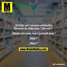 „Schatz, wir müssen einkaufen. Nimmst du bitte eine Tüte mit?“

„Warte, ich dreh noch schnell eine.“

„Was?“

„Was?“