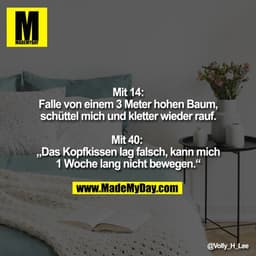 Mit 14:
Falle von einem 3 Meter hohen Baum, schüttel mich und kletter wieder rauf.
 
Mit 40: 
„Das Kopfkissen lag falsch