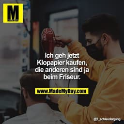 Ich geh jetzt Klopapier kaufen, die anderen sind ja beim Friseur.