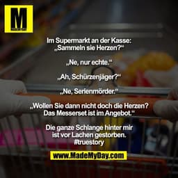 Im Supermarkt an der Kasse:
„Sammeln sie Herzen?“

„Ne, nur echte.“

„Ah, Schürzenjäger?“

„Ne, Serienmörder.“

„Wollen 