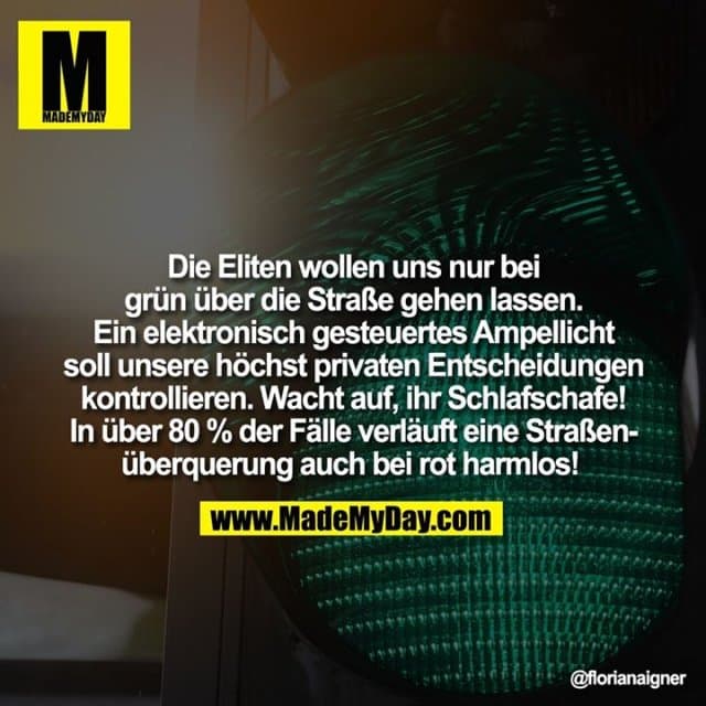 Die Eliten wollen uns nur bei grün über die Straße gehen lassen. Ein elektronisch gesteuertes Ampellicht soll unsere höchst privaten Entscheidungen kontrollieren. Wacht auf, ihr Schlafschafe! In über 80 % der Fälle verläuft eine Straßenüberquerung auch bei rot harmlos! - Inspiration, Zitate & Sprüche | MadeMyDay | Jetzt entdecken & teilen Die Eliten wollen uns nur bei grün über die Straße gehen lassen. Ein elektronisch gesteuertes Ampellicht soll unsere höchst privaten Entscheidungen kontrollieren. Wacht auf, ihr Schlafschafe! In über 80 % der Fälle verläuft eine Straßenüberquerung auch bei rot harmlos! - Inspirierendes Zitat mit Bild