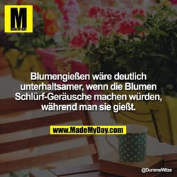 Blumengießen wäre deutlich unterhaltsamer, wenn die Blumen Schlürf-Geräusche machen würden, während man sie gießt.