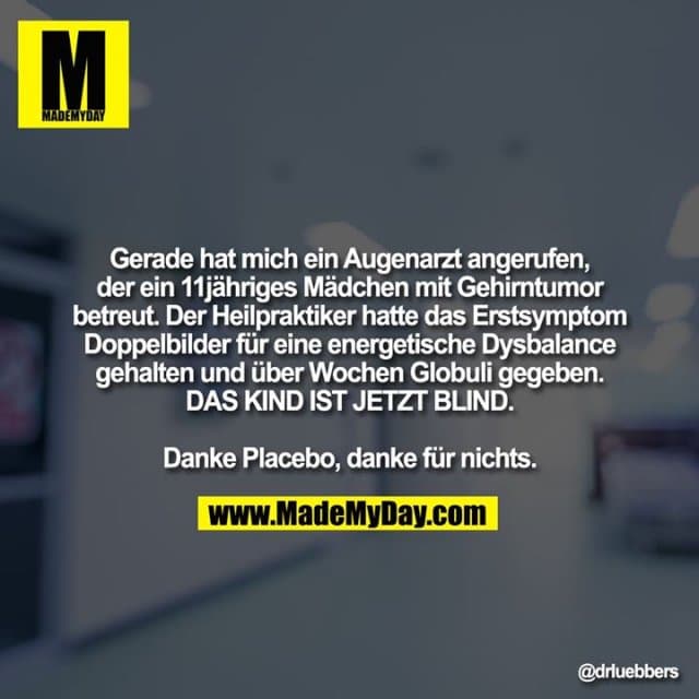 Gerade hat mich ein Augenarzt angerufen, der ein 11jähriges Mädchen mit Gehirntumor betreut. Der Heilpraktiker hatte das Erstsymptom Doppelbilder für eine energetische Dysbalance gehalten und über Wochen Globuli gegeben. DAS KIND IST JETZT BLIND. Danke Placebo, danke für nichts. - Inspiration, Zitate & Sprüche | MadeMyDay | Jetzt entdecken & teilen Gerade hat mich ein Augenarzt angerufen, der ein 11jähriges Mädchen mit Gehirntumor betreut. Der Heilpraktiker hatte das Erstsymptom Doppelbilder für eine energetische Dysbalance gehalten und über Wochen Globuli gegeben. DAS KIND IST JETZT BLIND. Danke Placebo, danke für nichts. - Inspirierendes Zitat mit Bild