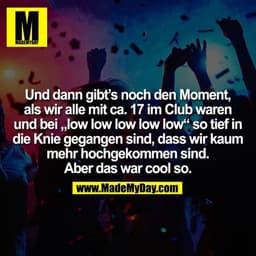 Und dann gibt’s noch den Moment, als wir alle mit ca. 17 im Club waren und bei „low low low low low“ so tief in
die Knie