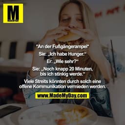 *An der Fußgängerampel* 

Sie: „Ich habe Hunger.“ 

Er: „Wie sehr?“ 

Sie: „Noch knapp 20 Minuten, bis ich stinkig werde