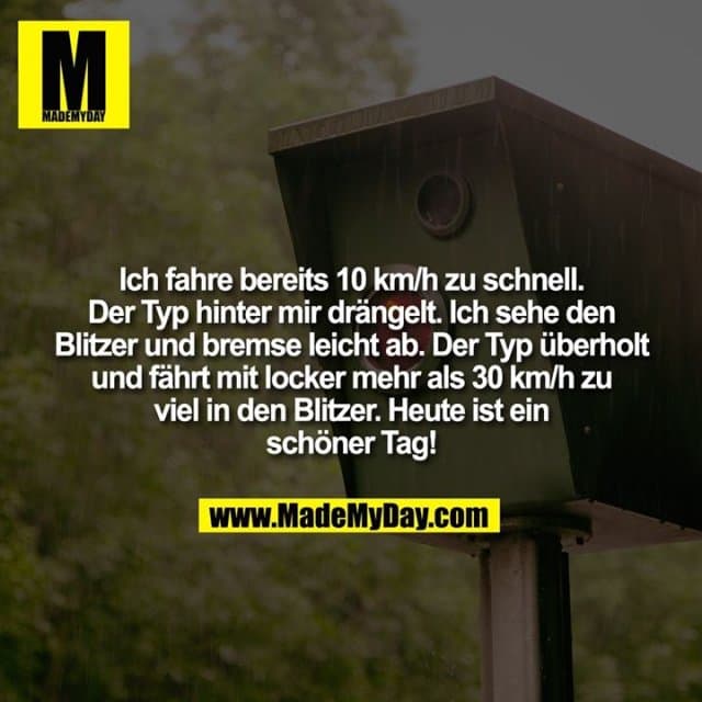 Ich fahre bereits 10 km/h zu schnell. Der Typ hinter mir drängelt. Ich sehe den Blitzer und bremse leicht ab. Der Typ überholt und fährt mit locker mehr als 30 km/h zu viel in den Blitzer. Heute ist ein schöner Tag! - Inspiration, Zitate & Sprüche | MadeMyDay | Jetzt entdecken & teilen Ich fahre bereits 10 km/h zu schnell. Der Typ hinter mir drängelt. Ich sehe den Blitzer und bremse leicht ab. Der Typ überholt und fährt mit locker mehr als 30 km/h zu viel in den Blitzer. Heute ist ein schöner Tag! - Inspirierendes Zitat mit Bild