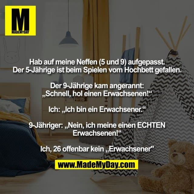 Hab auf meine Neffen (5 und 9) aufgepasst.Der 5-Jährige ist beim Spielen vom Hochbett gefallen.
Der 9-Jährige kam angerannt:
„Schnell, hol einen Erwachsenen!“
Ich: „Ich bin ein Erwachsener.“
9-Jähriger: „Nein, ich meine einen ECHTEN Erwachsenen!“
Ich, 26 offenbar kein „Erwachsener" - Inspiration, Zitate & Sprüche | MadeMyDay | Jetzt entdecken & teilen Hab auf meine Neffen (5 und 9) aufgepasst.Der 5-Jährige ist beim Spielen vom Hochbett gefallen.
Der 9-Jährige kam angerannt:
„Schnell, hol einen Erwachsenen!“
Ich: „Ich bin ein Erwachsener.“
9-Jähriger: „Nein, ich meine einen ECHTEN Erwachsenen!“
Ich, 26 offenbar kein „Erwachsener" - Inspirierendes Zitat mit Bild