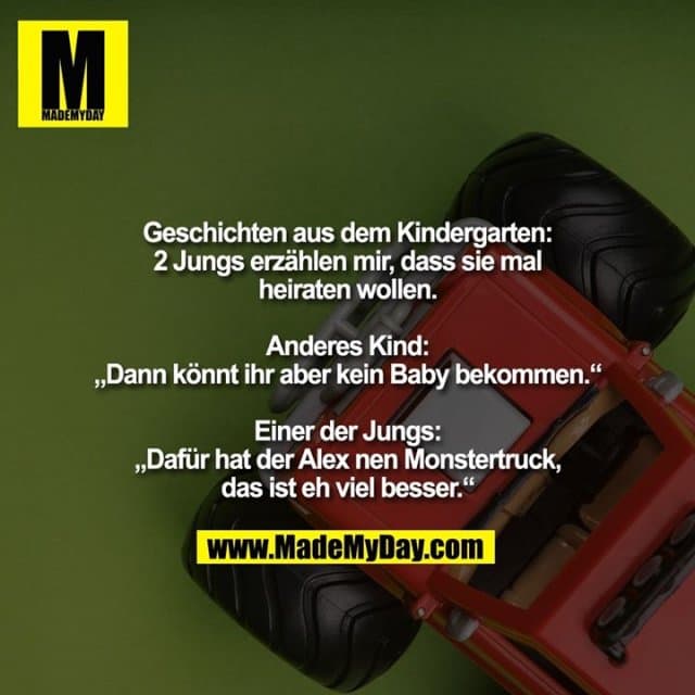 Geschichten aus dem Kindergarten:
2 Jungs erzählen mir, dass sie mal heiraten wollen.
Anderes Kind:
„Dann könnt ihr aber kein Baby bekommen.“
Einer der Jungs:
„Dafür hat der Alex nen Monstertruck, das ist eh viel besser.“ - Inspiration, Zitate & Sprüche | MadeMyDay | Jetzt entdecken & teilen Geschichten aus dem Kindergarten:
2 Jungs erzählen mir, dass sie mal heiraten wollen.
Anderes Kind:
„Dann könnt ihr aber kein Baby bekommen.“
Einer der Jungs:
„Dafür hat der Alex nen Monstertruck, das ist eh viel besser.“ - Inspirierendes Zitat mit Bild