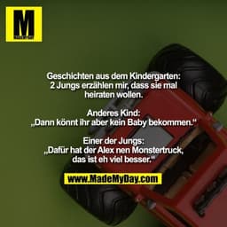 Geschichten aus dem Kindergarten:
2 Jungs erzählen mir, dass sie mal heiraten wollen.

Anderes Kind:
„Dann könnt ihr abe