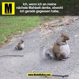 Ich, wenn ich an meine
nächste Mahlzeit denke, obwohl
ich gerade gegessen habe.