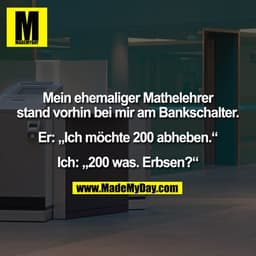 Mein ehemaliger Mathelehrer stand vorhin bei mir am Bankschalter. Er: „Ich möchte 200 abheben.“ Ich: „200 was. Erbsen?“