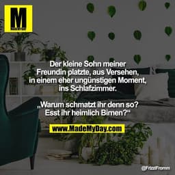 Der kleine Sohn meiner
Freundin platzte, aus Versehen, in einem eher ungünstigen Moment,
ins Schlafzimmer.

„Warum schma