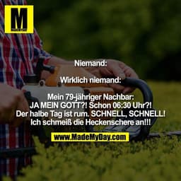 Niemand:

Wirklich niemand:

Mein 79-jähriger Nachbar:
JA MEIN GOTT?! Schon 06:30 Uhr?! Der halbe Tag ist rum. SCHNELL, 