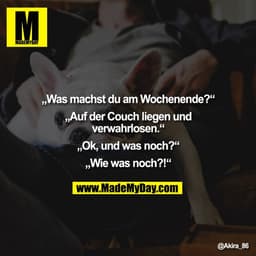 „Was machst du am Wochenende?“

„Auf der Couch liegen und
verwahrlosen.“

„Ok, und was noch?“

„Wie was noch?!“