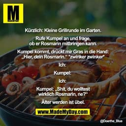Kürzlich: Kleine Grillrunde im Garten.

Rufe Kumpel an und frage,
ob er Rosmarin mitbringen kann.

Kumpel kommt, drückt 