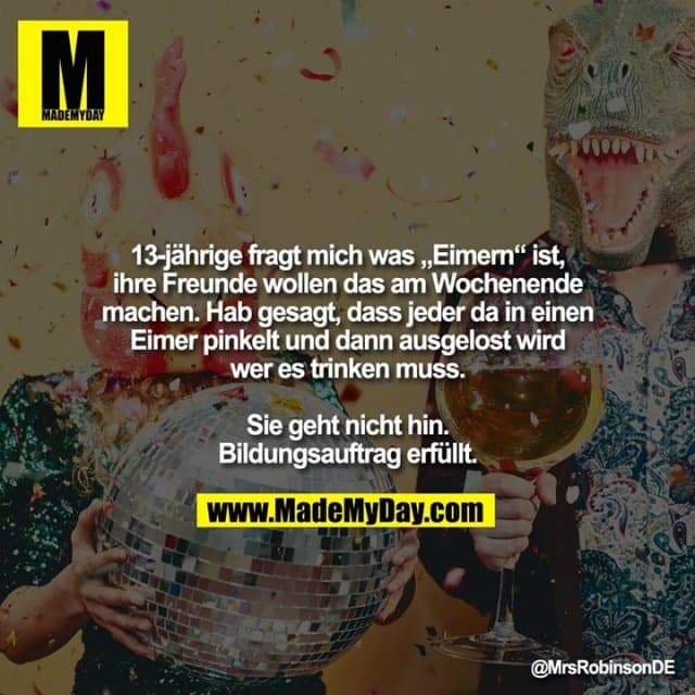 13-jährige fragt mich was „Eimern“ ist, ihre Freunde wollen das am Wochenende machen.
Hab gesagt, dass jeder da in einen Eimer pinkelt und dann ausgelost wird wer es trinken muss.
Sie geht nicht hin. Bildungsauftrag erfüllt. - Inspiration, Zitate & Sprüche | MadeMyDay | Jetzt entdecken & teilen 13-jährige fragt mich was „Eimern“ ist, ihre Freunde wollen das am Wochenende machen.
Hab gesagt, dass jeder da in einen Eimer pinkelt und dann ausgelost wird wer es trinken muss.
Sie geht nicht hin. Bildungsauftrag erfüllt. - Inspirierendes Zitat mit Bild